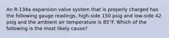 An R-134a expansion valve system that is properly charged has the following gauge readings, high-side 150 psig and low-side 42 psig and the ambient air temperature is 85°F. Which of the following is the most likely cause?