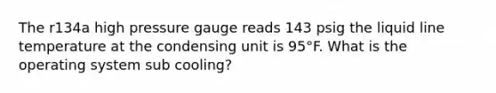 The r134a high pressure gauge reads 143 psig the liquid line temperature at the condensing unit is 95°F. What is the operating system sub cooling?