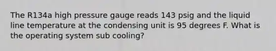 The R134a high pressure gauge reads 143 psig and the liquid line temperature at the condensing unit is 95 degrees F. What is the operating system sub cooling?