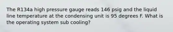 The R134a high pressure gauge reads 146 psig and the liquid line temperature at the condensing unit is 95 degrees F. What is the operating system sub cooling?