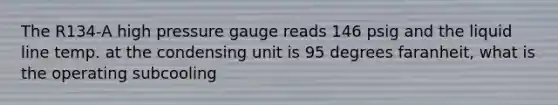 The R134-A high pressure gauge reads 146 psig and the liquid line temp. at the condensing unit is 95 degrees faranheit, what is the operating subcooling