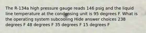 The R-134a high pressure gauge reads 146 psig and the liquid line temperature at the condensing unit is 95 degrees F. What is the operating system subcooling Hide answer choices 238 degrees F 48 degrees F 35 degrees F 15 degrees F