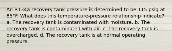 An R134a recovery tank pressure is determined to be 115 psig at 85°F. What does this temperature-pressure relationship indicate? a. The recovery tank is contaminated with moisture. b. The recovery tank is contaminated with air. c. The recovery tank is overcharged. d. The recovery tank is at normal operating pressure.