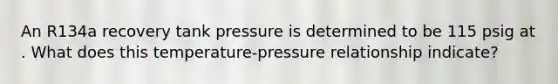 An R134a recovery tank pressure is determined to be 115 psig at . What does this temperature-pressure relationship indicate?