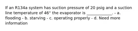 If an R134a system has suction pressure of 20 psig and a suction line temperature of 46° the evaporator is _____________. - a. flooding - b. starving - c. operating properly - d. Need more information