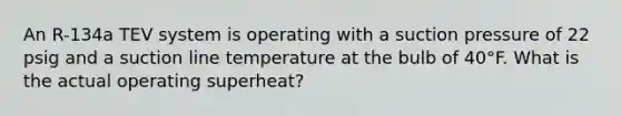 An R-134a TEV system is operating with a suction pressure of 22 psig and a suction line temperature at the bulb of 40°F. What is the actual operating superheat?