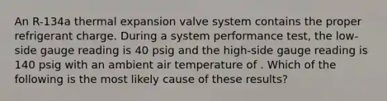 An R-134a thermal expansion valve system contains the proper refrigerant charge. During a system performance test, the low-side gauge reading is 40 psig and the high-side gauge reading is 140 psig with an ambient air temperature of ‍. Which of the following is the most likely cause of these results?