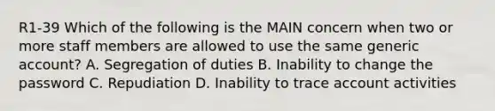 R1-39 Which of the following is the MAIN concern when two or more staff members are allowed to use the same generic account? A. Segregation of duties B. Inability to change the password C. Repudiation D. Inability to trace account activities