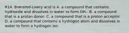 R14. Brønsted-Lowry acid is A. a compound that contains hydroxide and dissolves in water to form OH-. B. a compound that is a proton donor. C. a compound that is a proton acceptor. D. a compound that contains a hydrogen atom and dissolves in water to form a hydrogen ion