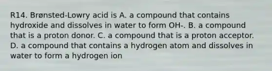 R14. Brønsted-Lowry acid is A. a compound that contains hydroxide and dissolves in water to form OH-. B. a compound that is a proton donor. C. a compound that is a proton acceptor. D. a compound that contains a hydrogen atom and dissolves in water to form a hydrogen ion