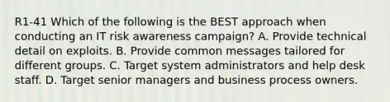 R1-41 Which of the following is the BEST approach when conducting an IT risk awareness campaign? A. Provide technical detail on exploits. B. Provide common messages tailored for different groups. C. Target system administrators and help desk staff. D. Target senior managers and business process owners.