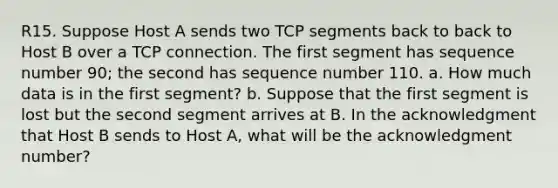 R15. Suppose Host A sends two TCP segments back to back to Host B over a TCP connection. The first segment has sequence number 90; the second has sequence number 110. a. How much data is in the first segment? b. Suppose that the first segment is lost but the second segment arrives at B. In the acknowledgment that Host B sends to Host A, what will be the acknowledgment number?