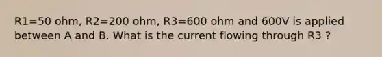 R1=50 ohm, R2=200 ohm, R3=600 ohm and 600V is applied between A and B. What is the current flowing through R3 ?