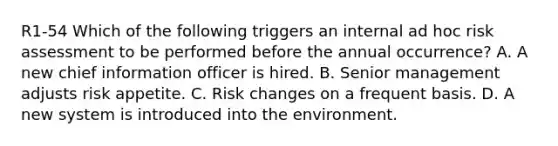 R1-54 Which of the following triggers an internal ad hoc <a href='https://www.questionai.com/knowledge/k92bbxeV7s-risk-assessment' class='anchor-knowledge'>risk assessment</a> to be performed before the annual occurrence? A. A new chief information officer is hired. B. Senior management adjusts risk appetite. C. Risk changes on a frequent basis. D. A new system is introduced into the environment.