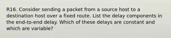 R16. Consider sending a packet from a source host to a destination host over a fixed route. List the delay components in the end-to-end delay. Which of these delays are constant and which are variable?