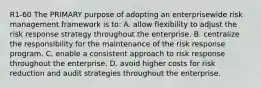 R1-60 The PRIMARY purpose of adopting an enterprisewide risk management framework is to: A. allow flexibility to adjust the risk response strategy throughout the enterprise. B. centralize the responsibility for the maintenance of the risk response program. C. enable a consistent approach to risk response throughout the enterprise. D. avoid higher costs for risk reduction and audit strategies throughout the enterprise.