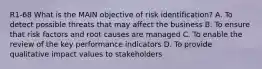 R1-68 What is the MAIN objective of risk identification? A. To detect possible threats that may affect the business B. To ensure that risk factors and root causes are managed C. To enable the review of the key performance indicators D. To provide qualitative impact values to stakeholders