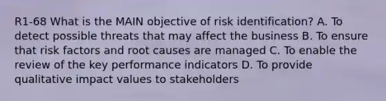 R1-68 What is the MAIN objective of risk identification? A. To detect possible threats that may affect the business B. To ensure that risk factors and root causes are managed C. To enable the review of the key performance indicators D. To provide qualitative impact values to stakeholders