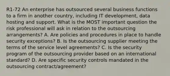 R1-72 An enterprise has outsourced several business functions to a firm in another country, including IT development, data hosting and support. What is the MOST important question the risk professional will ask in relation to the outsourcing arrangements? A. Are policies and procedures in place to handle security exceptions? B. Is the outsourcing supplier meeting the terms of the service level agreements? C. Is the security program of the outsourcing provider based on an international standard? D. Are specific security controls mandated in the outsourcing contract/agreement?