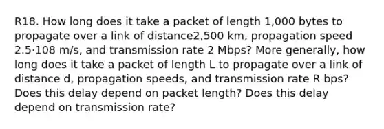 R18. How long does it take a packet of length 1,000 bytes to propagate over a link of distance2,500 km, propagation speed 2.5⋅108 m/s, and transmission rate 2 Mbps? More generally, how long does it take a packet of length L to propagate over a link of distance d, propagation speeds, and transmission rate R bps? Does this delay depend on packet length? Does this delay depend on transmission rate?