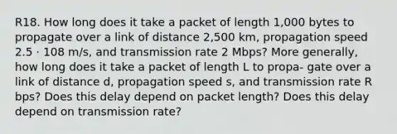 R18. How long does it take a packet of length 1,000 bytes to propagate over a link of distance 2,500 km, propagation speed 2.5 · 108 m/s, and transmission rate 2 Mbps? More generally, how long does it take a packet of length L to propa- gate over a link of distance d, propagation speed s, and transmission rate R bps? Does this delay depend on packet length? Does this delay depend on transmission rate?