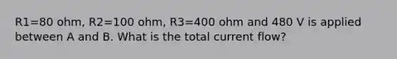 R1=80 ohm, R2=100 ohm, R3=400 ohm and 480 V is applied between A and B. What is the total current flow?