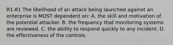 R1-81 The likelihood of an attack being launched against an enterprise is MOST dependent on: A. the skill and motivation of the potential attacker. B. the frequency that monitoring systems are reviewed. C. the ability to respond quickly to any incident. D. the effectiveness of the controls.