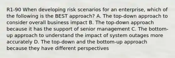 R1-90 When developing risk scenarios for an enterprise, which of the following is the BEST approach? A. The top-down approach to consider overall business impact B. The top-down approach because it has the support of senior management C. The bottom-up approach to understand the impact of system outages more accurately D. The top-down and the bottom-up approach because they have different perspectives