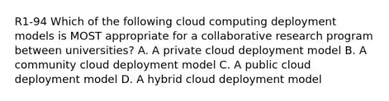 R1-94 Which of the following cloud computing deployment models is MOST appropriate for a collaborative research program between universities? A. A private cloud deployment model B. A community cloud deployment model C. A public cloud deployment model D. A hybrid cloud deployment model