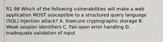 R1-98 Which of the following vulnerabilities will make a web application MOST susceptible to a structured query language (SQL) injection attack? A. Insecure cryptographic storage B. Weak session identifiers C. Fail-open error handling D. Inadequate validation of input