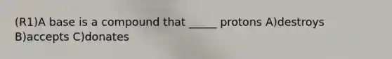 (R1)A base is a compound that _____ protons A)destroys B)accepts C)donates