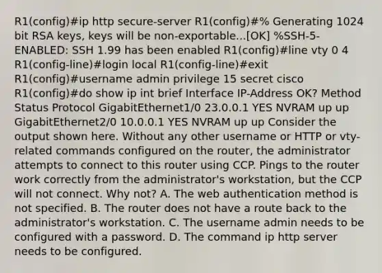 R1(config)#ip http secure-server R1(config)#% Generating 1024 bit RSA keys, keys will be non-exportable...[OK] %SSH-5-ENABLED: SSH 1.99 has been enabled R1(config)#line vty 0 4 R1(config-line)#login local R1(config-line)#exit R1(config)#username admin privilege 15 secret cisco R1(config)#do show ip int brief Interface IP-Address OK? Method Status Protocol GigabitEthernet1/0 23.0.0.1 YES NVRAM up up GigabitEthernet2/0 10.0.0.1 YES NVRAM up up Consider the output shown here. Without any other username or HTTP or vty-related commands configured on the router, the administrator attempts to connect to this router using CCP. Pings to the router work correctly from the administrator's workstation, but the CCP will not connect. Why not? A. The web authentication method is not specified. B. The router does not have a route back to the administrator's workstation. C. The username admin needs to be configured with a password. D. The command ip http server needs to be configured.