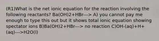 (R1)What is the net ionic equation for the reaction involving the following reactants? Ba(OH)2+HBr---> A) you cannot pay me enough to type this out but it shows total ionic equation showing spectator ions B)Ba(OH)2+HBr---> no reaction C)OH-(aq)+H+(aq)--->H2O(l)