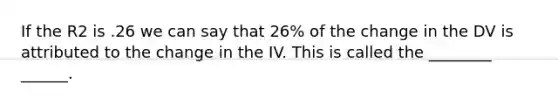 If the R2 is .26 we can say that 26% of the change in the DV is attributed to the change in the IV. This is called the ________ ______.