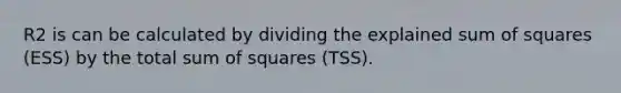 R2 is can be calculated by dividing the explained sum of squares (ESS) by the total sum of squares (TSS).