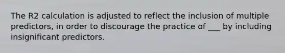 The R2 calculation is adjusted to reflect the inclusion of multiple predictors, in order to discourage the practice of ___ by including insignificant predictors.