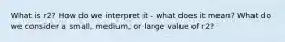 What is r2? How do we interpret it - what does it mean? What do we consider a small, medium, or large value of r2?