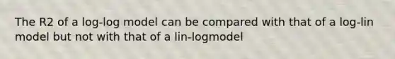 The R2 of a log-log model can be compared with that of a log-lin model but not with that of a lin-logmodel