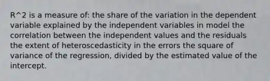 R^2 is a measure of: the share of the variation in the dependent variable explained by the independent variables in model the correlation between the independent values and the residuals the extent of heteroscedasticity in the errors the square of variance of the regression, divided by the estimated value of the intercept.