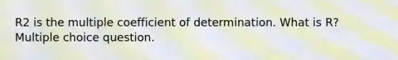 R2 is the multiple coefficient of determination. What is R? Multiple choice question.