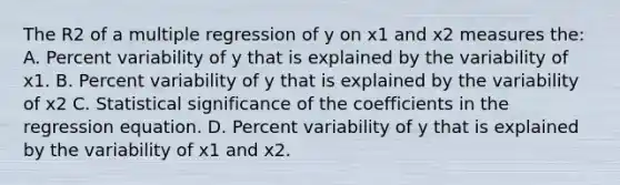 The R2 of a multiple regression of y on x1 and x2 measures the: A. Percent variability of y that is explained by the variability of x1. B. Percent variability of y that is explained by the variability of x2 C. Statistical significance of the coefficients in the regression equation. D. Percent variability of y that is explained by the variability of x1 and x2.