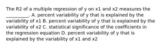 The R2 of a multiple regression of y on x1 and x2 measures the __________. A. percent variability of y that is explained by the variability of x1 B. percent variability of y that is explained by the variability of x2 C. statistical significance of the coefficients in the regression equation D. percent variability of y that is explained by the variability of x1 and x2