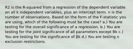 R2 is the R-squared from a regression of the dependent variable on all k independent variables, plus an intercept term. n is the number of observations. Based on the form of the F-statistic you are using, which of the following must be the case? a.) You are testing for the overall significance of a regression. b.) You are testing for the joint significance of all parameters except Bk c.) You are testing for the significance of βk d.) You are testing n exclusion restrictions.