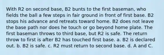 With R2 on second base, B2 bunts to the first baseman, who fields the ball a few steps in fair ground in front of first base. B2 stops his advance and retreats toward home. B2 does not leave the base path nor does he touch or go beyond home plate. The first baseman throws to third base, but R2 is safe. The return throw to first is after B2 has touched first base. a. B2 is declared out. b. B2 is safe. c. R2 must return to second base. d. A and C.