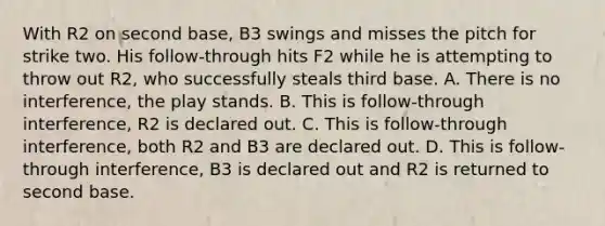 With R2 on second base, B3 swings and misses the pitch for strike two. His follow-through hits F2 while he is attempting to throw out R2, who successfully steals third base. A. There is no interference, the play stands. B. This is follow-through interference, R2 is declared out. C. This is follow-through interference, both R2 and B3 are declared out. D. This is follow-through interference, B3 is declared out and R2 is returned to second base.