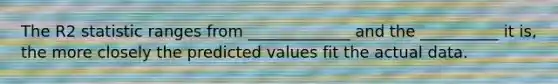 The R2 statistic ranges from _____________ and the __________ it is, the more closely the predicted values fit the actual data.