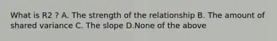 What is R2 ? A. The strength of the relationship B. The amount of shared variance C. The slope D.None of the above