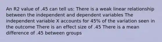 An R2 value of .45 can tell us: There is a weak linear relationship between the independent and dependent variables The independent variable X accounts for 45% of the variation seen in the outcome There is an effect size of .45 There is a mean difference of .45 between groups