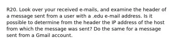 R20. Look over your received e-mails, and examine the header of a message sent from a user with a .edu e-mail address. Is it possible to determine from the header the IP address of the host from which the message was sent? Do the same for a message sent from a Gmail account.