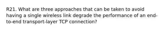 R21. What are three approaches that can be taken to avoid having a single wireless link degrade the performance of an end-to-end transport-layer TCP connection?